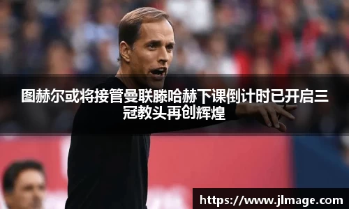 图赫尔或将接管曼联滕哈赫下课倒计时已开启三冠教头再创辉煌