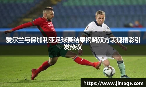 爱尔兰与保加利亚足球赛结果揭晓双方表现精彩引发热议