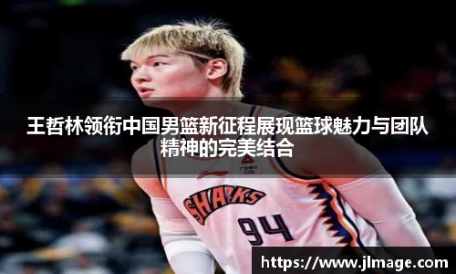 王哲林领衔中国男篮新征程展现篮球魅力与团队精神的完美结合